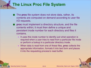 The Linux Proc File System The  proc  file system does not store data, rather, its contents are computed on demand according to user file I/O requests. proc  must implement a directory structure, and the file contents within; it must then define a unique and persistent inode number for each directory and files it contains. It uses this inode number to identify just what operation is required when a user tries to read from a particular file inode or perform a lookup in a particular directory inode. When data is read from one of these files,  proc  collects the appropriate information, formats it into text form and places it into the requesting process’s read buffer. 