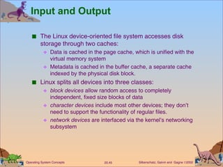 Input and Output The Linux device-oriented file system accesses disk storage through two caches: Data is cached in the page cache, which is unified with the virtual memory system Metadata is cached in the buffer cache, a separate cache indexed by the physical disk block. Linux splits all devices into three classes: block devices  allow random access to completely independent, fixed size blocks of data character devices  include most other devices; they don’t need to support the functionality of regular files. network devices  are interfaced via the kernel’s networking subsystem 