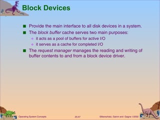Block Devices Provide the main interface to all disk devices in a system. The  block buffer  cache serves two main purposes: it acts as a pool of buffers for active I/O it serves as a cache for completed I/O The  request manager  manages the reading and writing of buffer contents to and from a block device driver. 