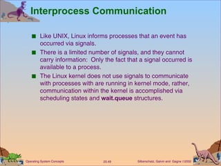Interprocess Communication Like UNIX, Linux informs processes that an event has occurred via signals. There is a limited number of signals, and they cannot carry information:  Only the fact that a signal occurred is available to a process. The Linux kernel does not use signals to communicate with processes with are running in kernel mode, rather, communication within the kernel is accomplished via scheduling states and  wait.queue  structures. 