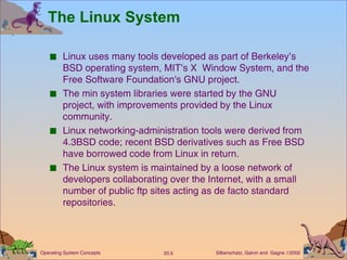 The Linux System Linux uses many tools developed as part of Berkeley’s BSD operating system, MIT’s X  Window System, and the Free Software Foundation's GNU project. The min system libraries were started by the GNU project, with improvements provided by the Linux community. Linux networking-administration tools were derived from 4.3BSD code; recent BSD derivatives such as Free BSD have borrowed code from Linux in return. The Linux system is maintained by a loose network of developers collaborating over the Internet, with a small number of public ftp sites acting as de facto standard repositories. 