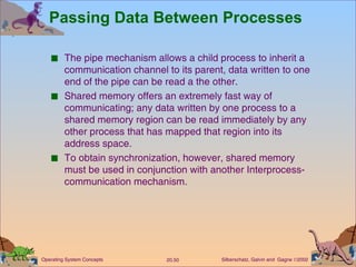 Passing Data Between Processes The pipe mechanism allows a child process to inherit a communication channel to its parent, data written to one end of the pipe can be read a the other. Shared memory offers an extremely fast way of communicating; any data written by one process to a shared memory region can be read immediately by any other process that has mapped that region into its address space. To obtain synchronization, however, shared memory must be used in conjunction with another Interprocess-communication mechanism. 