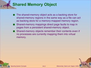 Shared Memory Object The shared-memory object acts as a backing store for shared-memory regions in the same way as a file can act as backing store for a memory-mapped memory region. Shared-memory mappings direct page faults to map in pages from a persistent shared-memory object. Shared-memory objects remember their contents even if no processes are currently mapping them into virtual memory. 