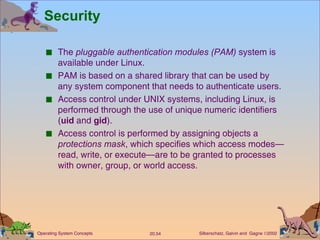 Security The  pluggable authentication modules (PAM)  system is available under Linux. PAM is based on a shared library that can be used by any system component that needs to authenticate users. Access control under UNIX systems, including Linux, is performed through the use of unique numeric identifiers ( uid  and  gid ). Access control is performed by assigning objects a  protections mask , which specifies which access modes—read, write, or execute—are to be granted to processes with owner, group, or world access. 