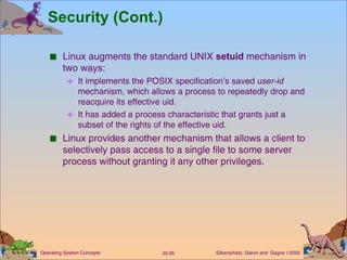 Security (Cont.) Linux augments the standard UNIX  setuid  mechanism in two ways: It implements the POSIX specification’s saved  user-id  mechanism, which allows a process to repeatedly drop and reacquire its effective uid. It has added a process characteristic that grants just a subset of the rights of the effective uid. Linux provides another mechanism that allows a client to selectively pass access to a single file to some server process without granting it any other privileges. 