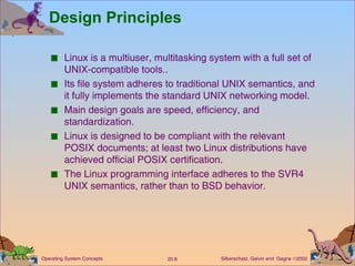 Design Principles Linux is a multiuser, multitasking system with a full set of UNIX-compatible tools.. Its file system adheres to traditional UNIX semantics, and it fully implements the standard UNIX networking model. Main design goals are speed, efficiency, and standardization. Linux is designed to be compliant with the relevant POSIX documents; at least two Linux distributions have achieved official POSIX certification. The Linux programming interface adheres to the SVR4 UNIX semantics, rather than to BSD behavior. 