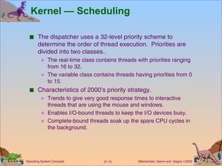 Kernel — Scheduling The dispatcher uses a 32-level priority scheme to determine the order of thread execution.  Priorities are divided into two classes.. The real-time class contains threads with priorities ranging from 16 to 32. The variable class contains threads having priorities from 0 to 15. Characteristics of 2000’s priority strategy. Trends to give very good response times to interactive threads that are using the mouse and windows. Enables I/O-bound threads to keep the I/O devices busy. Complete-bound threads soak up the spare CPU cycles in the background. 