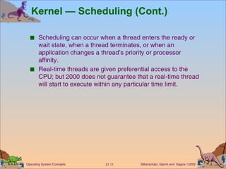 Kernel — Scheduling (Cont.)  Scheduling can occur when a thread enters the ready or wait state, when a thread terminates, or when an application changes a thread’s priority or processor affinity. Real-time threads are given preferential access to the CPU; but 2000 does not guarantee that a real-time thread will start to execute within any particular time limit. 