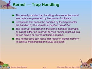 Kernel — Trap Handling The kernel provides trap handling when exceptions and interrupts are generated by hardware of software. Exceptions that cannot be handled by the trap handler are handled by the kernel's  exception dispatcher . The interrupt dispatcher in the kernel handles interrupts by calling either an interrupt service routine (such as in a device driver) or an internal kernel routine. The kernel uses spin locks that reside in global memory to achieve multiprocessor mutual exclusion. 