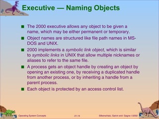 Executive — Naming Objects The 2000 executive allows any object to be given a name, which may be either permanent or temporary. Object names are structured like file path names in MS-DOS and UNIX. 2000 implements a  symbolic link object , which is similar to  symbolic links  in UNIX that allow multiple nicknames or aliases to refer to the same file. A process gets an object handle by creating an object by opening an existing one, by receiving a duplicated handle from another process, or by inheriting a handle from a parent process. Each object is protected by an access control list. 
