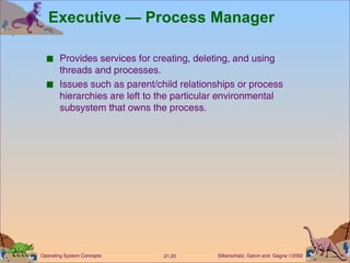 Executive — Process Manager Provides services for creating, deleting, and using threads and processes. Issues such as parent/child relationships or process hierarchies are left to the particular environmental subsystem that owns the process. 