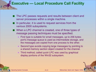 Executive — Local Procedure Call Facility The LPC passes requests and results between client and server processes within a single machine. In particular, it is used to request services from the various 2000 subsystems. When a LPC channel is created, one of three types of message passing techniques must be specified. First type is suitable for small messages, up to 256 bytes; port's message queue is used as intermediate storage, and the messages are copied from one process to the other. Second type avoids copying large messages by pointing to a shared memory section object created for the channel. Third method, called  quick  LPC was used by graphical display portions of the Win32 subsystem. 