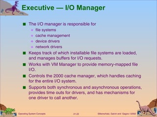 Executive — I/O Manager The I/O manager is responsible for  file systems cache management  device drivers network drivers Keeps track of which installable file systems are loaded, and manages buffers for I/O requests. Works with VM Manager to provide memory-mapped file I/O. Controls the 2000 cache manager, which handles caching for the entire I/O system. Supports both synchronous and asynchronous operations, provides time outs for drivers, and has mechanisms for one driver to call another. 