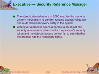 Executive — Security Reference Manager The object-oriented nature of 2000 enables the use of a uniform mechanism to perform runtime access validation and audit checks for every entity in the system. Whenever a process opens a handle to an object, the security reference monitor checks the process’s security token and the object’s access control list to see whether the process has the necessary rights. 