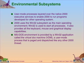 Environmental Subsystems User-mode processes layered over the native 2000 executive services to enable 2000 to run programs developed for other operating system. 2000 uses the Win32 subsystem as the main operating environment; Win32 is used to start all processes.  It also provides all the keyboard, mouse and graphical display capabilities. MS-DOS environment is provided by a Win32 application called the  virtual dos machine  (VDM), a user-mode process that is paged and dispatched like any other 2000 thread. 