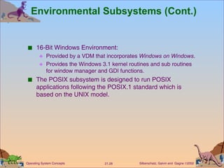 Environmental Subsystems (Cont.) 16-Bit Windows Environment: Provided by a VDM that incorporates  Windows on Windows . Provides the Windows 3.1 kernel routines and sub routines for window manager and GDI functions. The POSIX subsystem is designed to run POSIX applications following the POSIX.1 standard which is based on the UNIX model. 