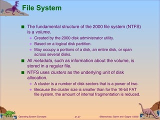 File System The fundamental structure of the 2000 file system (NTFS) is a  volume . Created by the 2000 disk administrator utility. Based on a logical disk partition. May occupy a portions of a disk, an entire disk, or span  across several disks. All  metadata , such as information about the volume, is stored in a regular file. NTFS uses  clusters  as the underlying unit of disk allocation. A cluster is a number of disk sectors that is a power of two. Because the cluster size is smaller than for the 16-bit FAT file system, the amount of internal fragmentation is reduced. 
