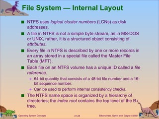 File System — Internal Layout NTFS uses  logical cluster   numbers  (LCNs) as disk addresses. A file in NTFS is not a simple byte stream, as in MS-DOS or UNIX, rather, it is a structured object consisting of  attributes . Every file in NTFS is described by one or more records in an array stored in a special file called the Master File Table (MFT). Each file on an NTFS volume has a unique ID called a  file reference. 64-bit quantity that consists of a 48-bit file number and a 16-bit sequence number. Can be used to perform internal consistency checks. The NTFS name space is organized by a hierarchy of directories; the  index   root  contains the top level of the B+ tree. 