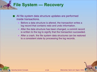 File System — Recovery All file system data structure updates are performed inside transactions. Before a data structure is altered, the transaction writes a log record that contains redo and undo information. After the data structure has been changed, a commit record is written to the log to signify that the transaction succeeded. After a crash, the file system data structures can be restored to a consistent state by processing the log records. 