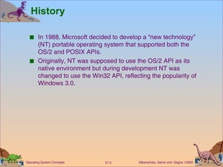 History In 1988, Microsoft decided to develop a “new technology” (NT) portable operating system that supported both the OS/2 and POSIX APIs. Originally, NT was supposed to use the OS/2 API as its native environment but during development NT was changed to use the Win32 API, reflecting the popularity of Windows 3.0. 