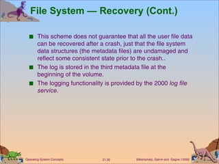 File System — Recovery (Cont.) This scheme does not guarantee that all the user file data can be recovered after a crash, just that the file system data structures (the metadata files) are undamaged and reflect some consistent state prior to the crash.. The log is stored in the third metadata file at the beginning of the volume. The logging functionality is provided by the 2000  log file service . 