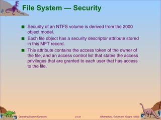 File System — Security Security of an NTFS volume is derived from the 2000 object model. Each file object has a security descriptor attribute stored in this MFT record. This attribute contains the access token of the owner of the file, and an access control list that states the access privileges that are granted to each user that has access to the file. 