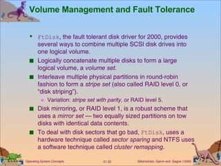 Volume Management and Fault Tolerance FtDisk , the fault tolerant disk driver for 2000, provides several ways to combine multiple SCSI disk drives into one logical volume. Logically concatenate multiple disks to form a large logical volume, a  volume set . Interleave multiple physical partitions in round-robin fashion to form a  stripe set  (also called RAID level 0, or “disk striping”). Variation:  stripe set with parity,  or RAID level 5. Disk mirroring, or RAID level 1, is a robust scheme that uses a  mirror set  — two equally sized partitions on tow disks with identical data contents. To deal with disk sectors that go bad,  FtDisk , uses a hardware technique called  sector sparing  and NTFS uses a software technique called  cluster remapping . 