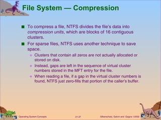 File System — Compression To compress a file, NTFS divides the file’s data into  compression units , which are blocks of 16 contiguous clusters. For sparse files, NTFS uses another technique to save space. Clusters that contain all zeros are not actually allocated or stored on disk. Instead, gaps are left in the sequence of virtual cluster numbers stored in the MFT entry for the file. When reading a file, if a gap in the virtual cluster numbers is found, NTFS just zero-fills that portion of the caller’s buffer. 