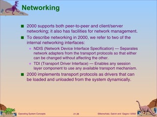 Networking 2000 supports both peer-to-peer and client/server networking; it also has facilities for network management. To describe networking in 2000, we refer to two of the internal networking interfaces: NDIS (Network Device Interface Specification) — Separates network adapters from the transport protocols so that either can be changed without affecting the other. TDI (Transport Driver Interface) — Enables any session layer component to use any available transport mechanism. 2000 implements transport protocols as drivers that can be loaded and unloaded from the system dynamically. 
