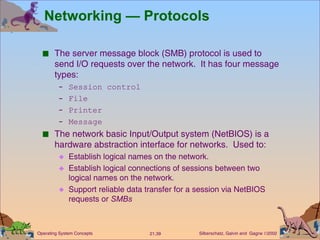 Networking — Protocols The server message block (SMB) protocol is used to send I/O requests over the network.  It has four message types: Session control File  Printer  Message The network basic Input/Output system (NetBIOS) is a hardware abstraction interface for networks.  Used to:  Establish logical names on the network. Establish logical connections of sessions between two logical names on the network. Support reliable data transfer for a session via NetBIOS requests or  SMBs 