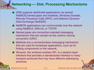 Networking — Dist. Processing Mechanisms 2000 supports distributed applications via named NetBIOS,named pipes and mailslots, Windows Sockets, Remote Procedure Calls (RPC), and Network Dynamic Data Exchange (NetDDE). NetBIOS applications can communicate over the network using NetBEUI, NWLink, or TCP/IP. Named pipes are connection-oriented messaging mechanism that are named via the  uniform naming convention  (UNC). Mailslots are a connectionless messaging mechanism that are used for broadcast applications, such as for finding components on the network, Winsock, the windows sockets API, is a session-layer interface that provides a standardized interface to many transport protocols that may have different addressing schemes. 