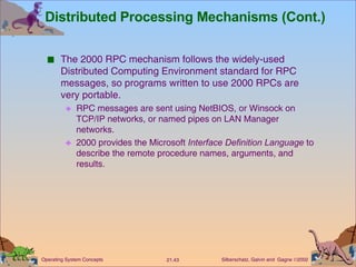 Distributed Processing Mechanisms (Cont.) The 2000 RPC mechanism follows the widely-used Distributed Computing Environment standard for RPC messages, so programs written to use 2000 RPCs are very portable. RPC messages are sent using NetBIOS, or Winsock on TCP/IP networks, or named pipes on LAN Manager networks. 2000 provides the Microsoft  Interface Definition   Language  to describe the remote procedure names, arguments, and results. 