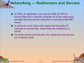 Networking — Redirectors and Servers In 2000, an application can use the 2000 I/O API to access files from a remote computer as if they were local, provided that the remote computer is running an MS-NET server. A  redirector  is the client-side object that forwards I/O requests to remote files, where they are satisfied by a server. For performance and security, the redirectors and servers run in kernel mode. 