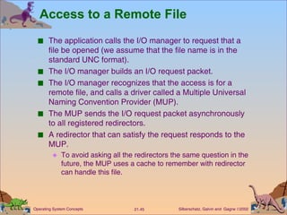 Access to a Remote File The application calls the I/O manager to request that a file be opened (we assume that the file name is in the standard UNC format). The I/O manager builds an I/O request packet. The I/O manager recognizes that the access is for a remote file, and calls a driver called a Multiple Universal Naming Convention Provider (MUP). The MUP sends the I/O request packet asynchronously to all registered redirectors. A redirector that can satisfy the request responds to the MUP. To avoid asking all the redirectors the same question in the future, the MUP uses a cache to remember with redirector can handle this file. 