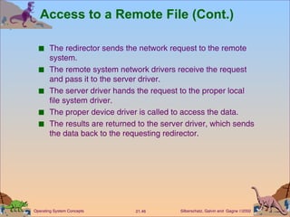 Access to a Remote File (Cont.) The redirector sends the network request to the remote system. The remote system network drivers receive the request and pass it to the server driver. The server driver hands the request to the proper local file system driver. The proper device driver is called to access the data. The results are returned to the server driver, which sends the data back to the requesting redirector. 