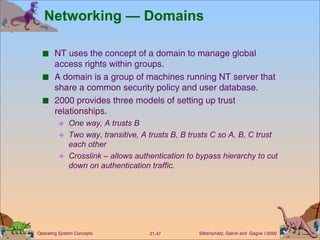 Networking — Domains NT uses the concept of a domain to manage global access rights within groups. A domain is a group of machines running NT server that share a common security policy and user database. 2000 provides three models of setting up trust relationships. One way, A trusts B Two way, transitive, A trusts B, B trusts C so A, B, C trust each other Crosslink – allows authentication to bypass hierarchy to cut down on authentication traffic. 