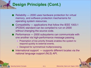 Design Principles (Cont.) Reliability — 2000 uses hardware protection for virtual memory, and software protection mechanisms for operating system resources. Compatibility — applications that follow the IEEE 1003.1 (POSIX) standard can be complied to run on 2000 without changing the source code. Performance — 2000 subsystems can communicate with one another via high-performance message passing. Preemption of low priority threads enables the system to respond quickly to external events. Designed for symmetrical multiprocessing. International support  — supports different locales via the national language support (NLS) API. 