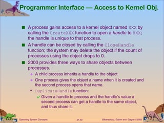 Programmer Interface — Access to Kernel Obj. A process gains access to a kernel object named  XXX  by calling the  CreateXXX  function to open a  handle  to  XXX ; the handle is unique to that process. A handle can be closed by calling the  CloseHandle  function; the system may delete the object if the count of processes using the object drops to 0. 2000 provides three ways to share objects between processes. A child process inherits a handle to the object. One process gives the object a name when it is created and the second process opens that name. DuplicateHandle  function: Given a handle to process and the handle’s value a second process can get a handle to the same object, and thus share it.  