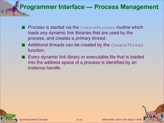 Programmer Interface — Process Management Process is started via the  CreateProcess  routine which loads any dynamic link libraries that are used by the process, and creates a  primary thread . Additional threads can be created by the  CreateThread  function. Every dynamic link library or executable file that is loaded into the address space of a process is identified by an  instance handle. 