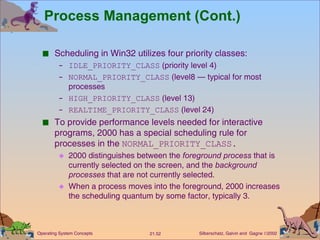 Process Management (Cont.) Scheduling in Win32 utilizes four priority classes: IDLE_PRIORITY_CLASS  (priority level 4) NORMAL_PRIORITY_CLASS  (level8 — typical for most processes HIGH_PRIORITY_CLASS  (level 13) REALTIME_PRIORITY_CLASS  (level 24) To provide performance levels needed for interactive programs, 2000 has a special scheduling rule for processes in the  NORMAL_PRIORITY_CLASS. 2000 distinguishes between the  foreground process  that is currently selected on the screen, and the  background processes  that are not currently selected. When a process moves into the foreground, 2000 increases the scheduling quantum by some factor, typically 3. 
