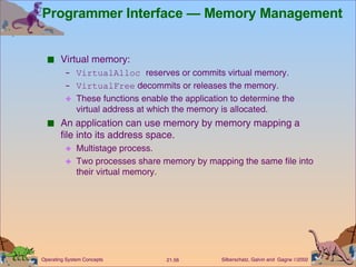 Programmer Interface — Memory Management Virtual memory: VirtualAlloc  reserves or commits virtual memory. VirtualFree  decommits or releases the memory. These functions enable the application to determine the virtual address at which the memory is allocated. An application can use memory by memory mapping a file into its address space. Multistage process. Two processes share memory by mapping the same file into their virtual memory. 