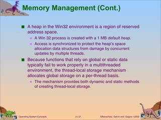 Memory Management (Cont.) A heap in the Win32 environment is a region of reserved address space. A Win 32 process is created with a 1 MB  default heap. Access is synchronized to protect the heap’s space allocation data structures from damage by concurrent updates by multiple threads. Because functions that rely on global or static data typically fail to work properly in a multithreaded environment, the thread-local storage mechanism allocates global storage on a per-thread basis. The mechanism provides both dynamic and static methods of creating thread-local storage. 