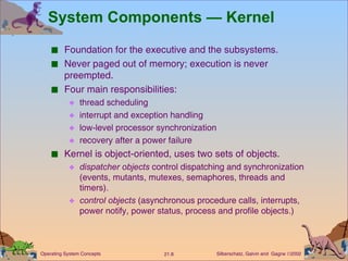 Foundation for the executive and the subsystems. Never paged out of memory; execution is never preempted. Four main responsibilities:  thread scheduling interrupt and exception handling  low-level processor synchronization recovery after a power failure Kernel is object-oriented, uses two sets of objects. dispatcher objects  control dispatching and synchronization (events, mutants, mutexes, semaphores, threads and timers).  control objects  (asynchronous procedure calls, interrupts, power notify, power status, process and profile objects.) System Components — Kernel 