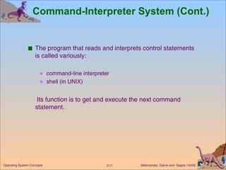 Command-Interpreter System (Cont.) The program that reads and interprets control statements is called variously: command-line interpreter shell (in UNIX)   Its function is to get and execute the next command statement. 