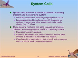 System Calls System calls provide the interface between a running program and the operating system. Generally available as assembly-language instructions. Languages defined to replace assembly language for systems programming allow system calls to be made directly (e.g., C, C++) Three general methods are used to pass parameters between a running program and the operating system. Pass parameters in  registers . Store the parameters in a table in memory, and the table address is passed as a parameter in a register. Push  (store) the parameters onto the  stack  by the program, and  pop  off the stack by operating system. 