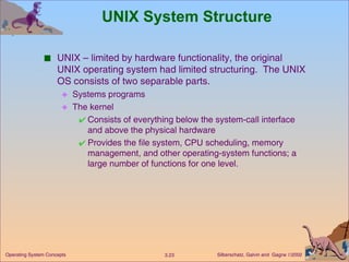 UNIX System Structure   UNIX – limited by hardware functionality, the original UNIX operating system had limited structuring.  The UNIX OS consists of two separable parts. Systems programs The kernel Consists of everything below the system-call interface and above the physical hardware Provides the file system, CPU scheduling, memory management, and other operating-system functions; a large number of functions for one level. 