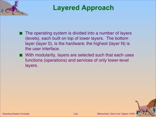 Layered Approach The operating system is divided into a number of layers (levels), each built on top of lower layers.  The bottom layer (layer 0), is the hardware; the highest (layer N) is the user interface. With modularity, layers are selected such that each uses functions (operations) and services of only lower-level layers. 