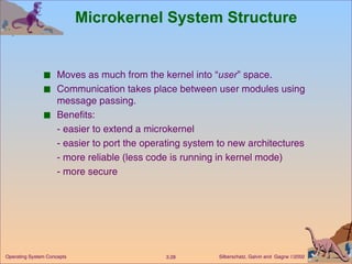 Microkernel System Structure  Moves as much from the kernel into “ user ” space. Communication takes place between user modules using message passing. Benefits: - easier to extend a microkernel - easier to port the operating system to new architectures - more reliable (less code is running in kernel mode) - more secure 