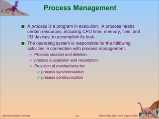 Process Management A  process  is a program in execution.  A process needs certain resources, including CPU time, memory, files, and I/O devices, to accomplish its task. The operating system is responsible for the following activities in connection with process management. Process creation and deletion. process suspension and resumption. Provision of mechanisms for: process synchronization process communication 