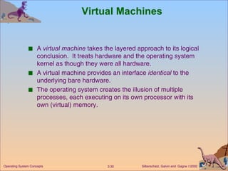 Virtual Machines A  virtual machine  takes the layered approach to its logical conclusion.  It treats hardware and the operating system kernel as though they were all hardware. A virtual machine provides an interface  identical  to the underlying bare hardware. The operating system creates the illusion of multiple processes, each executing on its own processor with its own (virtual) memory. 